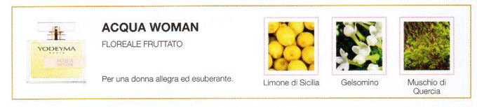 Le allegre note fruttate e floreali di questo profumo evocano momenti all'aria aperta. La sua semplicità fa di questo profumo il perfetto compagno di tutti i giorni.
Note Olfattive —
Floreale, Fruttata
Acqua Woman è un profumo leggero che ispira femminilità.
Per una donna allegra ed esuberante.
Note di Testa, sono le prime del profumo a essere apprezzate.
Note di Cuore, rappresentano l'anima del profumo.
Note di Fondo, danno profondità al profumo.

Nota di Testa

Limoni di Sicilia

Nota di Cuore

Gelsomino

Nota di Fondo

Muschio di quercia
