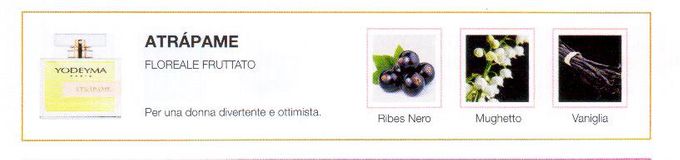 Descrizione —
Il ribes nero, insieme all'intenso aroma del mughetto come nota di cuore, trasmette una sensazione di dolcezza e felicità.
Note Olfattive —
Floreale, Fruttata
Atrápame è un profumo gioviale e allegro.
Per una donna divertente e ottimista.
Note di Testa, sono le prime del profumo a essere apprezzate.
Note di Cuore, rappresentano l'anima del profumo.
Note di Fondo, danno profondità al profumo.

Nota di Testa

Ribes nero

Nota di Cuore

Mughetto

Nota di Fondo

Vaniglia
