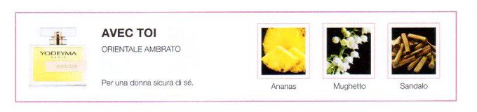 Descrizione —
L'elegante miscela del sandalo con il mughetto dà vita alla gradevole nota polverosa, ma calda, che caratterizza questo profumo.
Note Olfattive —
Orientale, Vaniglia
Avec toi è un profumo avvolgente.
Per una donna sicura di sé.
Note di Testa, sono le prime del profumo a essere apprezzate.
Note di Cuore, rappresentano l'anima del profumo.
Note di Fondo, danno profondità al profumo.

Nota di Testa

Ananas

Nota di Cuore

Mughetto

Nota di Fondo

Sandalo
