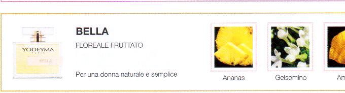 Descrizione —

Una suggestiva miscela che invita all'evasione e dona luminosità e tenerezza.
Un profumo caldo e sensibile.
Note Olfattive —

Floreale, Fruttata
Bella è un profumo evocativo e delicato.
Per una donna naturale e semplice
Note di Testa, sono le prime del profumo a essere apprezzate.
Note di Cuore, rappresentano l'anima del profumo.
Note di Fondo, danno profondità al profumo.

Nota di Testa

Ananas

Nota di Cuore

Gelsomino

Nota di Fondo

Ambra
