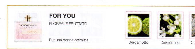 Descrizione —

La freschezza del pompelmo , la leggerezza del gelsomino e la nota poetica dell'ambra danno origine a un profumo acerbo e dolce. 
Note Olfattive —

Floreale Fruttato
For You è un profumo tenero e delicado per una donna ottimista.
Note di Testa, sono le prime del profumo a essere apprezzate.
Note di Cuore, rappresentano l'anima del profumo.
Note di Fondo, danno profondità al profumo.

Nota di Testa

Bergamotto

Nota di Cuore

Gelsomino

Nota di Fondo

Cedro bianco
