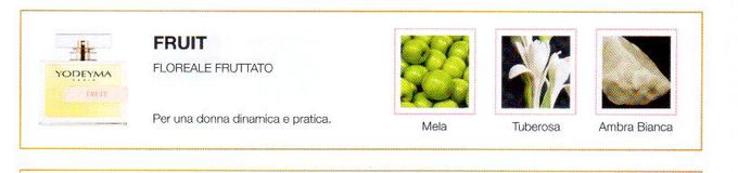 Descrizione —
La giocosa fusione fruttata e innocente della mela, come nota di testa, e la nobile intensità della tuberosa danno luogo a un profumo fresco e giovanile.
Note Olfattive —
Floreale, Fruttata
Fruit è un profumo energico.
Per una donna dinamica e pratica.
Note di Testa, sono le prime del profumo a essere apprezzate.
Note di Cuore, rappresentano l'anima del profumo.
Note di Fondo, danno profondità al profumo.

Nota di Testa

Mela

Nota di Cuore

Tuberosa

Nota di Fondo

Ambra bianca
