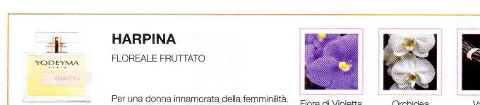 Descrizione —
La delicatezza floreale della violetta e l'esotico tocco dell'orchidea sono seguiti dalle note vanigliate che compongono questo maestoso profumo.
Note Olfattive —
Floreale, Floreale
Harpina è un profumo che esprime sensualità.
Per una donna innamorata della femminilità.
Note di Testa, sono le prime del profumo a essere apprezzate.
Note di Cuore, rappresentano l'anima del profumo.
Note di Fondo, danno profondità al profumo.

Nota di Testa

Violetta

Nota di Cuore

Orchidea

Nota di Fondo

Vaniglia
