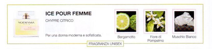 Descrizione —

Lo spirito fresco delle note esperidate e l'equilibrata composizione dai tocchi polverosi, rendono questo profumo adatto ad una donna contemporanea.
Note Olfattive —

Citrica, Aromatica
Ice pour Femme è un profumo attuale e fresco.
Per una donna moderna e sofisticata.
Note di Testa, sono le prime del profumo a essere apprezzate.
Note di Cuore, rappresentano l'anima del profumo.
Note di Fondo, danno profondità al profumo.

Nota di Testa

Bergamotto

Nota di Cuore

Fiore di Pompelmo

Nota di Fondo

Muschio bianco
