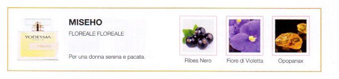 Descrizione —
L' avvolgenza del ribes nero, insieme alla violetta, dona a questo profumo un tocco vellutato e un misterioso aroma.
Note Olfattive —
Floreale, Floreale
Miseho è un profumo delicato e polveroso.
Per una donna serena e pacata.
Note di Testa, sono le prime del profumo a essere apprezzate.
Note di Cuore, rappresentano l'anima del profumo.
Note di Fondo, danno profondità al profumo.

Nota di Testa

Ribes nero

Nota di Cuore

Violetta

Nota di Fondo

Opopanax
