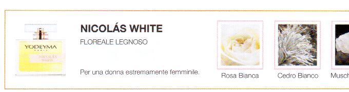 Descrizione —

L'avvolgente aroma del muschio e l'eleganza della rosa bianca creano un profumo di appassionata sensualità.
Note Olfattive —

Floreale Legnoso
Nicolás White è un profumo floreale e muschiato per una donna estremamente femminile
Note di Testa, sono le prime del profumo a essere apprezzate.
Note di Cuore, rappresentano l'anima del profumo.
Note di Fondo, danno profondità al profumo.

Nota di Testa

Rosa Bianca

Nota di Cuore

Cedro bianco

Nota di Fondo

Muschio bianco

