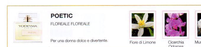 Descrizione —

L attenta combinazione di note soavi e floreali evoca un mondo puro e delicato.
Note Olfattive —

Floral - Floral
Poetic: Per una donna dolce e divertente.
Note di testa, sono le prime che si percepiscono nel profumo.
Note di cuore, sono l anima del profumo.
Note di fondo, sono quelle che conferiscono profonditá al profumo.

Nota di Testa

Fiore di Limone

Nota di Cuore

Cicerchia Odorosa

Nota di Fondo

Muschio bianco
