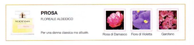 Descrizione —
L'aroma dominante, nonché cuore di questo profumo, è la violetta che, insieme alle altre delicate note floreali, trasmette un'immagine pura e senza tempo.
Note Olfattive —
Floreale, Aldeidata
Prosa è un profumo intenso.
Per una donna classica ma attuale.
Note di Testa, sono le prime del profumo a essere apprezzate.
Note di Cuore, rappresentano l'anima del profumo.
Note di Fondo, danno profondità al profumo.

Nota di Testa

Rose di Damasco

Nota di Cuore

Violetta

Nota di Fondo

Garofano
