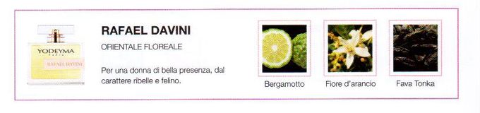 Descrizione —
La seducente fusione della zagara con il bergamotto, insieme all'intensa, dolce e estuosa Fava tonka, da vita a un profumo di lusso.
Note Olfattive —
Orientale - Legnosa
Rafael Davini è un profumo dolce e dalla forte personalità, adatto a una donna di bella presenza, dal carattere ribelle e felino.

Note di Testa, sono le prime del profumo a essere apprezzate.
Note di Cuore, rappresentano l'anima del profumo.
Note di Fondo, danno profondità al profumo.

Nota di Testa

Bergamotto

Nota di Cuore

Zagara

Nota di Fondo

Zenzero
