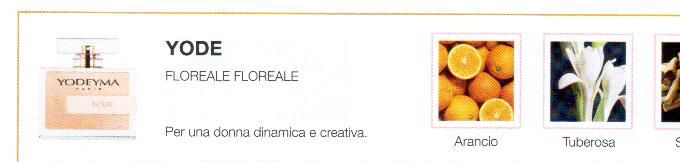 Descrizione —

Le note citriche dell'arancia e l'enigmatico sandalo sono i componenti perfetti per questo profumo floreale che trasporta ad un idillico giardino in fiore.
Note Olfattive —

Floreale-Floreale   
Yode è un profumo creato per una donna dinamica e creativa.
Note di testa, sono le prime che si percepiscono nel profumo.
Note di cuore, sono l'anima del profumo.  
Note di fondo, sono quelle che conferiscono profonditá al profumo.

Nota di Testa

Arancia

Nota di Cuore

Tuberosa

Nota di Fondo

Sandalo

