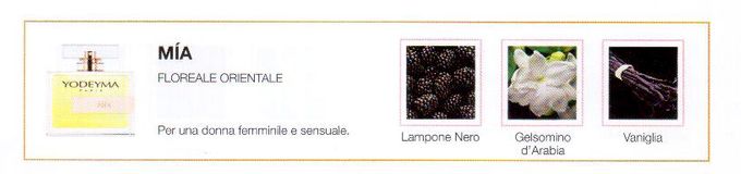 Descrizione —

Le note floreali ed orientali insieme al aroma muschiato del Gelsomino di Sambac creano un profumo intenso che lascia dietro di sé una sensuale impronta.
Note Olfattive —

Floreale - Orientale   
Mía è un profumo per una donna femminile e sensuale.
Note di testa, sono le prime che si percepiscono nel profumo.
Note di cuore, sono l'anima del profumo.
Note di fondo, sono quelle che conferiscono profonditá al profumo.

Nota di Testa

Lampone Nero

Nota di Cuore

Gelsomino d'Arabia

Nota di Fondo

Vaniglia
