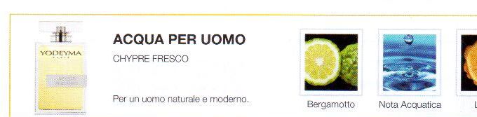 Descrizione —

La combinazione di note agrumate, con ciclamino e legno, dare un profumo evocativo di libertà e di profumo.
Note Olfattive —
Aromático - Acuático

Acqua per Uomo es un perfume fresco para un hombre natural y moderno.

Nota de salida, son las primeras que se aprecian en el perfume.

Notas de corazón, son el alma del perfume.

Notas de fondo, son las que dan la profundidad al perfume.

Bergamota

Nota de salida

Bergamota

Cyclamen

Notas de corazón

Cyclamen

Madera

Nota de fondo

Madera

Nota di Testa

Bergamotto

Nota di Cuore

Nota acquatica

Nota di Fondo

Legno


