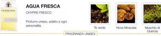 Descrizione —
L'originale combinazione di note olfattive che caratterizza questo profumo, lo rende rivoluzionario ed emblematico. Ideale per un ambiente semplice e giovanile.
Note Olfattive —
Citrica, Fresca
Agua Fresca è un profumo fresco ma seducente.
Profumo unisex, adatto a ogni personalità.
Note di Testa, sono le prime del profumo a essere apprezzate.
Note di Cuore, rappresentano l'anima del profumo.
Note di Fondo, danno profondità al profumo.

Nota di Testa

Te verde

Nota di Cuore

Noce moscata

Nota di Fondo

Muschio di quercia

