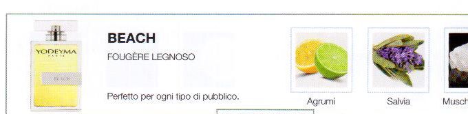 Descrizione —
Grazie alla sua nota di testa così citrica, questo profumo attira rapidamente l'attenzione. Il suo aroma delicatamente muschiato comunica serenità e purezza.
Note Olfattive —
Aromatica, Legnosa
Beach è un profumo equilibrato e puro.
Perfetto per ogni tipo di pubblico.
Note di Testa, sono le prime del profumo a essere apprezzate.
Note di Cuore, rappresentano l'anima del profumo.
Note di Fondo, danno profondità al profumo.

Nota di Testa

Citrici

Nota di Cuore

Salvia

Nota di Fondo

Muschio bianco

