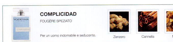 Descrizione —

La nota iniziale piccante dello zenzero, l'aroma speziato della cannella e la mirra creano un profumo irrestibile e provocante.
Note Olfattive —

Fougère - Speziato
Complicidad è un profumo per un uomo indomabile e seducente.
Note di testa, sono le prime che si percepiscono nel profumo.
Note di cuore, sono l'anima del profumo.
Note di fondo, sono quelle che conferiscono profonditá al profumo.

Nota di Testa

Zenzero

Nota di Cuore

Cannella

Nota di Fondo

Mirra


La nota iniziale piccante dello zenzero, l'aroma speziato della cannella e la mirra creano un profumo irrestibile e provocante.
