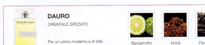 Descrizione —
Dal carattere puro e polveroso, ma dalle potenti note citriche, questo profumo si differenzia da altri per il suo spirito seducente.
Note Olfattive —
Orientale, Legnosa
Dauro è un profumo sensuale e misterioso.
Per un uomo moderno e di stile.
Note di Testa, sono le prime del profumo a essere apprezzate.
Note di Cuore, rappresentano l'anima del profumo.
Note di Fondo, danno profondità al profumo.

Nota di Testa

Bergamotto

Nota di Cuore

Anice

Nota di Fondo

Zenzero


