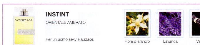 Descrizione —

L'emblematica miscela della sua piramide olfattiva, in cui spiccano le note orientali, comunica forza e instancabilità.
Note Olfattive —

Orientale, Speziata
Instint è un profumo elegantemente provocatorio.
Per un uomo sexy e audace.
Note di Testa, sono le prime del profumo a essere apprezzate.
Note di Cuore, rappresentano l'anima del profumo.
Note di Fondo, danno profondità al profumo.

Nota di Testa

Zagara

Nota di Cuore

Lavanda

Nota di Fondo

Vaniglia

