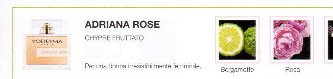 Descrizione —

La freschezza del bergamotto e l'eleganza della rosa apportano alla nota di fondo vanigliato di questo profumo un tocco moderno e intramontabile.
Note Olfattive —

Chypre Fruity
Adriana Rose é un profumo elegante per una donna irresistibilmente femminile.
Note di Testa, sono le prime del profumo a essere apprezzate.
Note di Cuore, rappresentano l'anima del profumo.
Note di Fondo, danno profondità al profumo.

Nota di Testa

Bergamotto

Nota di Cuore

Rosa

Nota di Fondo

Vaniglia
