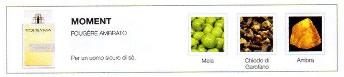 Descrizione —
Le note di testa fruttate di questo sensuale profumo sono seguite da note più calde e legnose, evocando così un'immagine sofisticata ed elegante.
Note Olfattive —
Orientale, Legnosa
Moment è un profumo elegante e puro.
Per un uomo sicuro di sè.
Note di Testa, sono le prime del profumo a essere apprezzate.
Note di Cuore, rappresentano l'anima del profumo.
Note di Fondo, danno profondità al profumo.

Nota di Testa

Mela

Nota di Cuore

Chiodo di garofano

Nota di Fondo

Ambra
